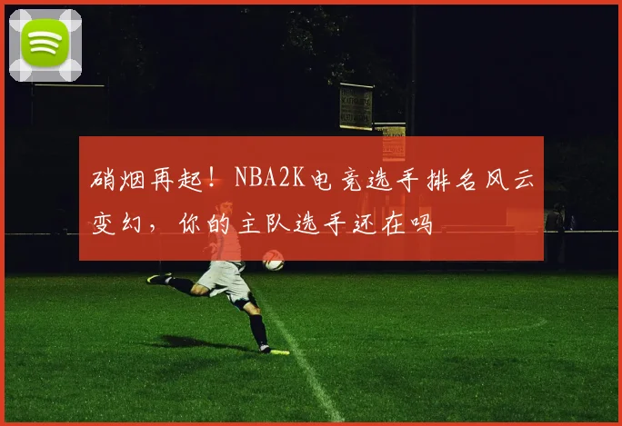 硝烟再起!NBA2K电竞选手排名风云变幻,你的主队选手还在吗