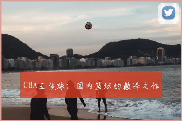 CBA五佳球:国内篮坛的巅峰之作