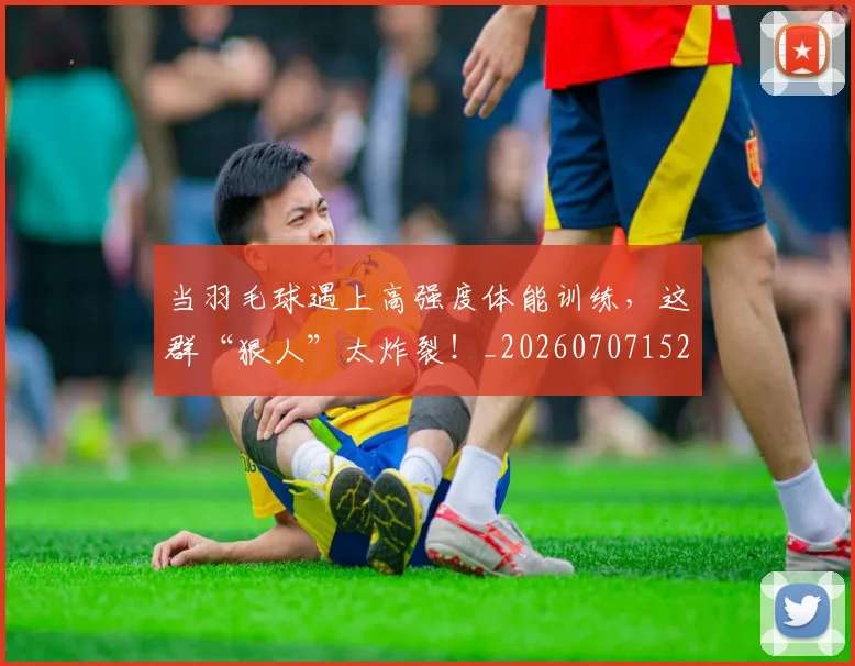 当羽毛球遇上高强度体能训练，这群“狠人”太炸裂！_20260707152843