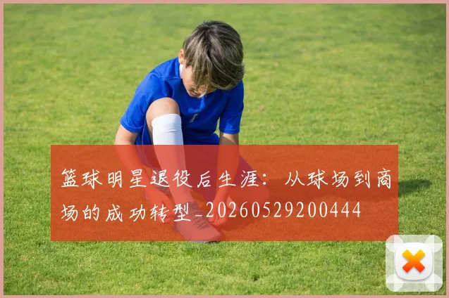篮球明星退役后生涯：从球场到商场的成功转型_20260529200444