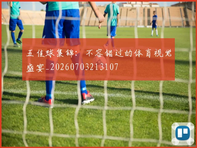 五佳球集锦:不容错过的体育视觉盛宴_20260703213107
