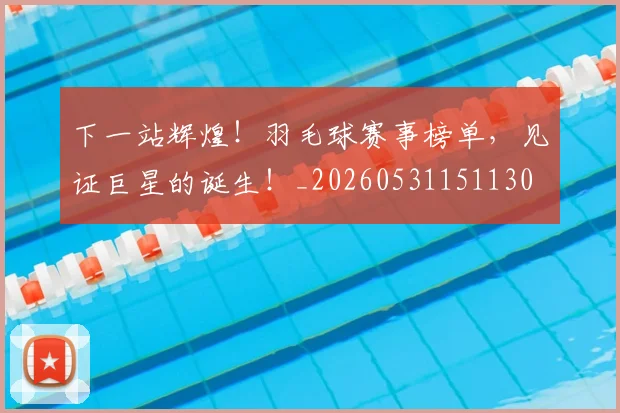 下一站辉煌!羽毛球赛事榜单,见证巨星的诞生!_20260531151130