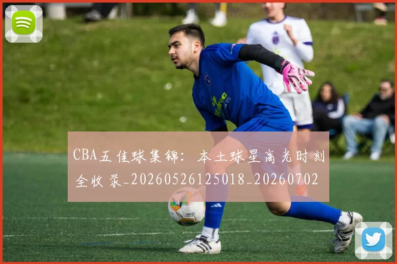 CBA五佳球集锦：本土球星高光时刻全收录_20260526125018_20260702163514