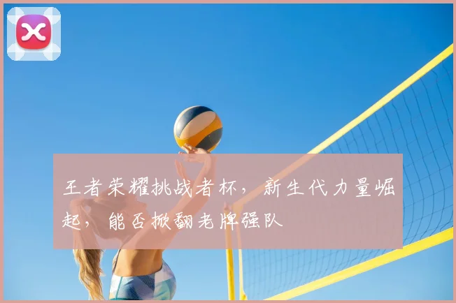 王者荣耀挑战者杯,新生代力量崛起,能否掀翻老牌强队