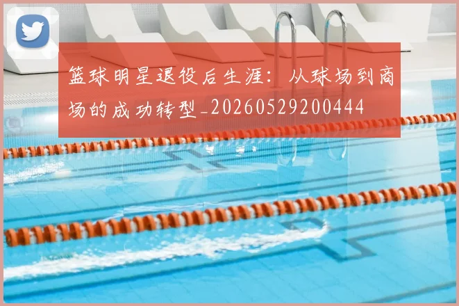 篮球明星退役后生涯：从球场到商场的成功转型_20260529200444