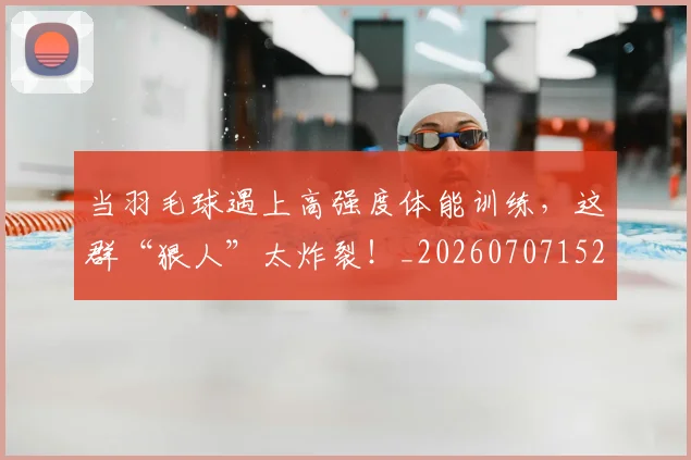 当羽毛球遇上高强度体能训练，这群“狠人”太炸裂！_20260707152843