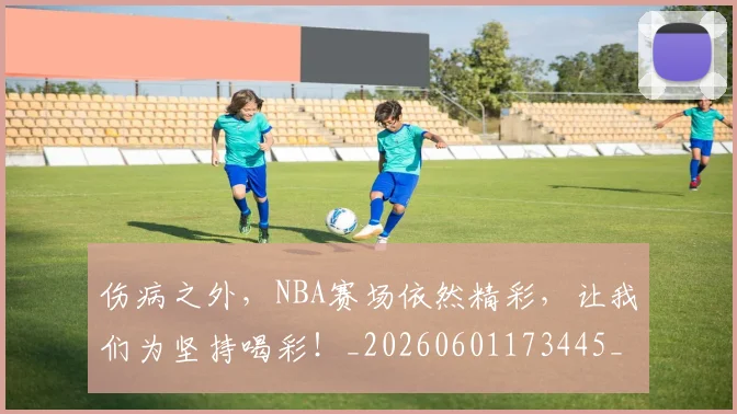 伤病之外，NBA赛场依然精彩，让我们为坚持喝彩！_20260601173445_20260704165758