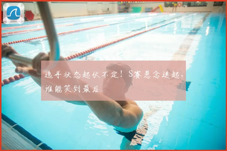 选手状态起伏不定!S赛悬念迭起,谁能笑到最后