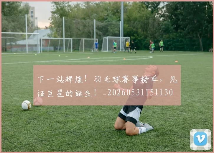 下一站辉煌!羽毛球赛事榜单,见证巨星的诞生!_20260531151130