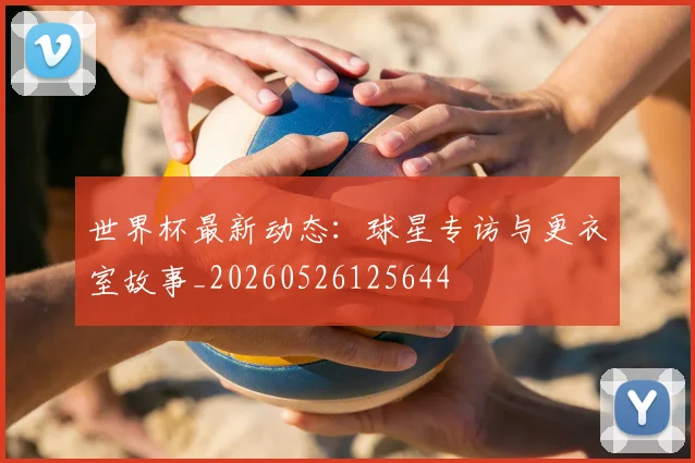 世界杯最新动态：球星专访与更衣室故事_20260526125644